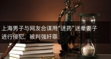 上海男子与网友合谋用“迷药”迷晕妻子进行侵犯，被判强奸罪