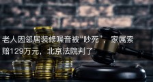 老人因邻居装修噪音被“吵死”，家属索赔129万元，北京法院判了