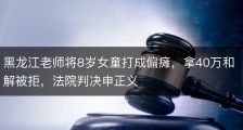 黑龙江老师将8岁女童打成偏瘫，拿40万和解被拒，法院判决申正义