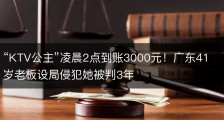 “KTV公主”凌晨2点到账3000元！广东41岁老板设局侵犯她被判3年