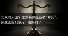 北京老人因邻居家装修噪音被“吵死”，家属索赔129万，法院判了