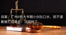 说案：广州6旬大爷朝小伙吐口水，拒不道歉被打成骨折！法院判了