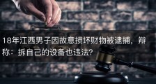 18年江西男子因故意损坏财物被逮捕，辩称：拆自己的设备也违法？