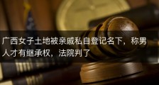 广西女子土地被亲戚私自登记名下，称男人才有继承权，法院判了