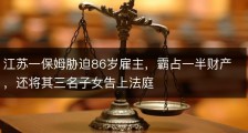 江苏一保姆胁迫86岁雇主，霸占一半财产，还将其三名子女告上法庭