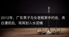 2012年，广东男子与女老板家中约会，表白遭拒后，将其封入水泥桶