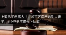 上海男子患癌去世，将百万房产送别人妻子，4个兄弟不满告上法庭