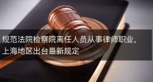 规范法院检察院离任人员从事律师职业，上海地区出台最新规定