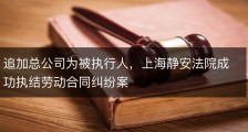 追加总公司为被执行人，上海静安法院成功执结劳动合同纠纷案