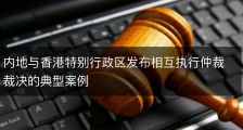 内地与香港特别行政区发布相互执行仲裁裁决的典型案例