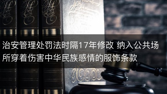 治安管理处罚法时隔17年修改 纳入公共场所穿着伤害中华民族感情的服饰条款