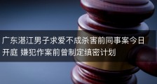 广东湛江男子求爱不成杀害前同事案今日开庭 嫌犯作案前曾制定缜密计划