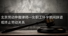 北京劳动仲裁律师—女职工怀孕期间辞退或终止劳动关系