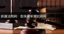 新疆法院网：取保候审算时间吗