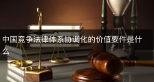 中国竞争法律体系协调化的价值要件是什么