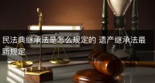 民法典继承法是怎么规定的 遗产继承法最新规定